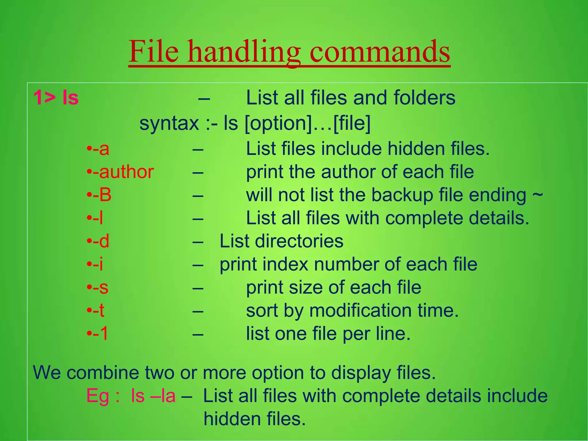 File handling commands 1> ls – List all files and folders syntax :- ls [option]…[file] •-a – List files include hidden files. •-author – print the author of each file •-B – will not list the backup file ending ~ •-l – List all files with complete details. •-d – List directories •-i – print index number of each file •-s – print size of each file •-t – sort by modification time. •-1 – list one file per line. We combine two or more option to display files. Eg : ls –la – List all files with complete details include hidden files. 