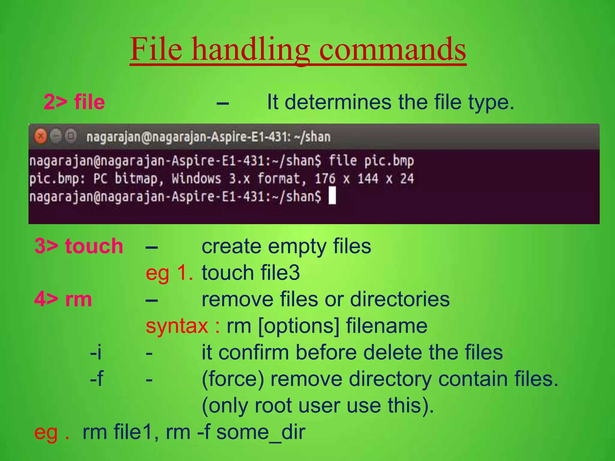 File handling commands 2> file – It determines the file type. 3> touch – create empty files eg 1. touch file3 4> rm – remove files or directories syntax : rm [options] filename -i - it confirm before delete the files -f - (force) remove directory contain files. (only root user use this). eg . rm file1, rm -f some_dir 
