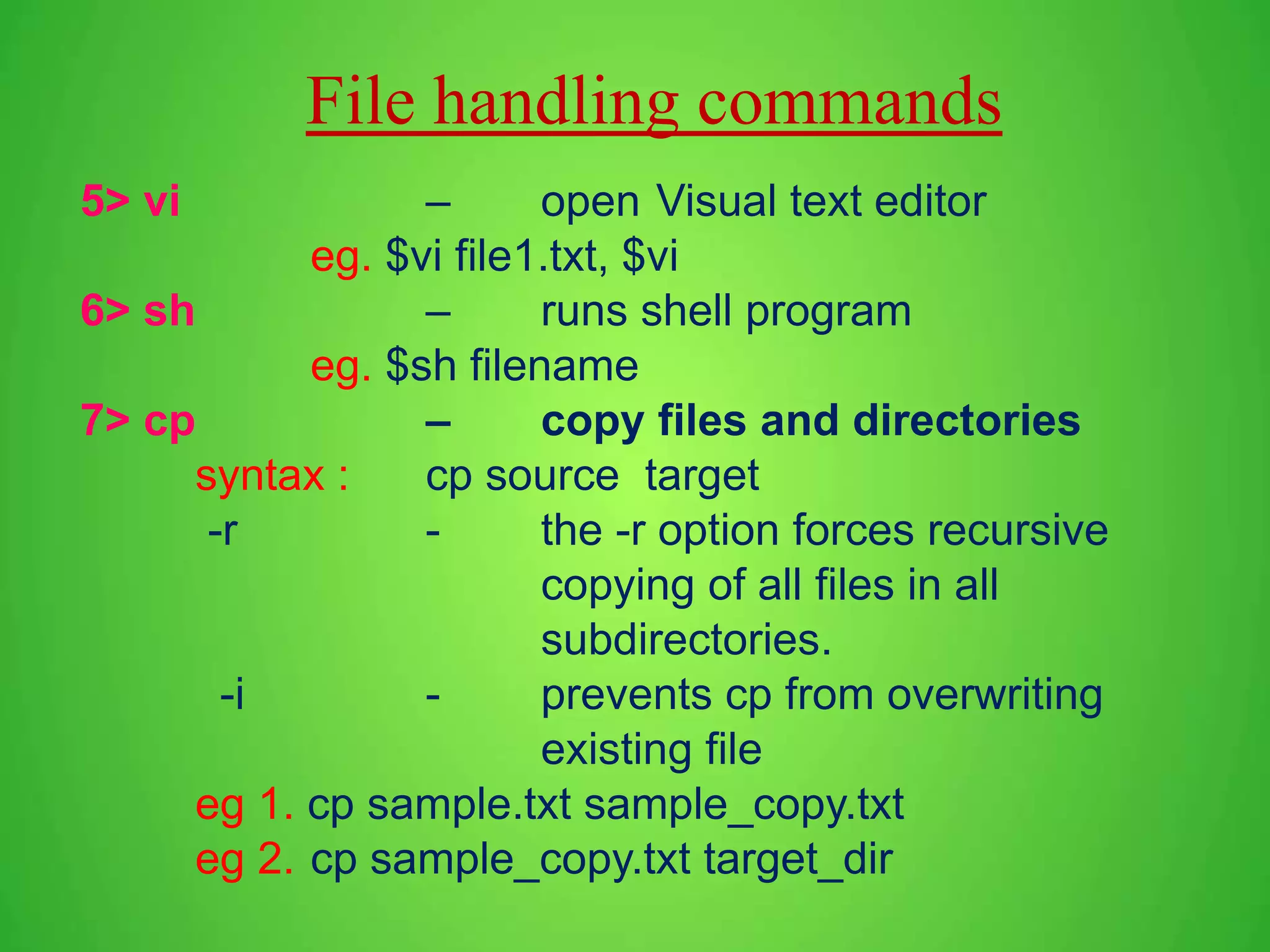 File handling commands 5> vi – open Visual text editor eg. $vi file1.txt, $vi 6> sh – runs shell program eg. $sh filename 7> cp – copy files and directories syntax : cp source target -r - the -r option forces recursive copying of all files in all subdirectories. -i - prevents cp from overwriting existing file eg 1. cp sample.txt sample_copy.txt eg 2. cp sample_copy.txt target_dir 