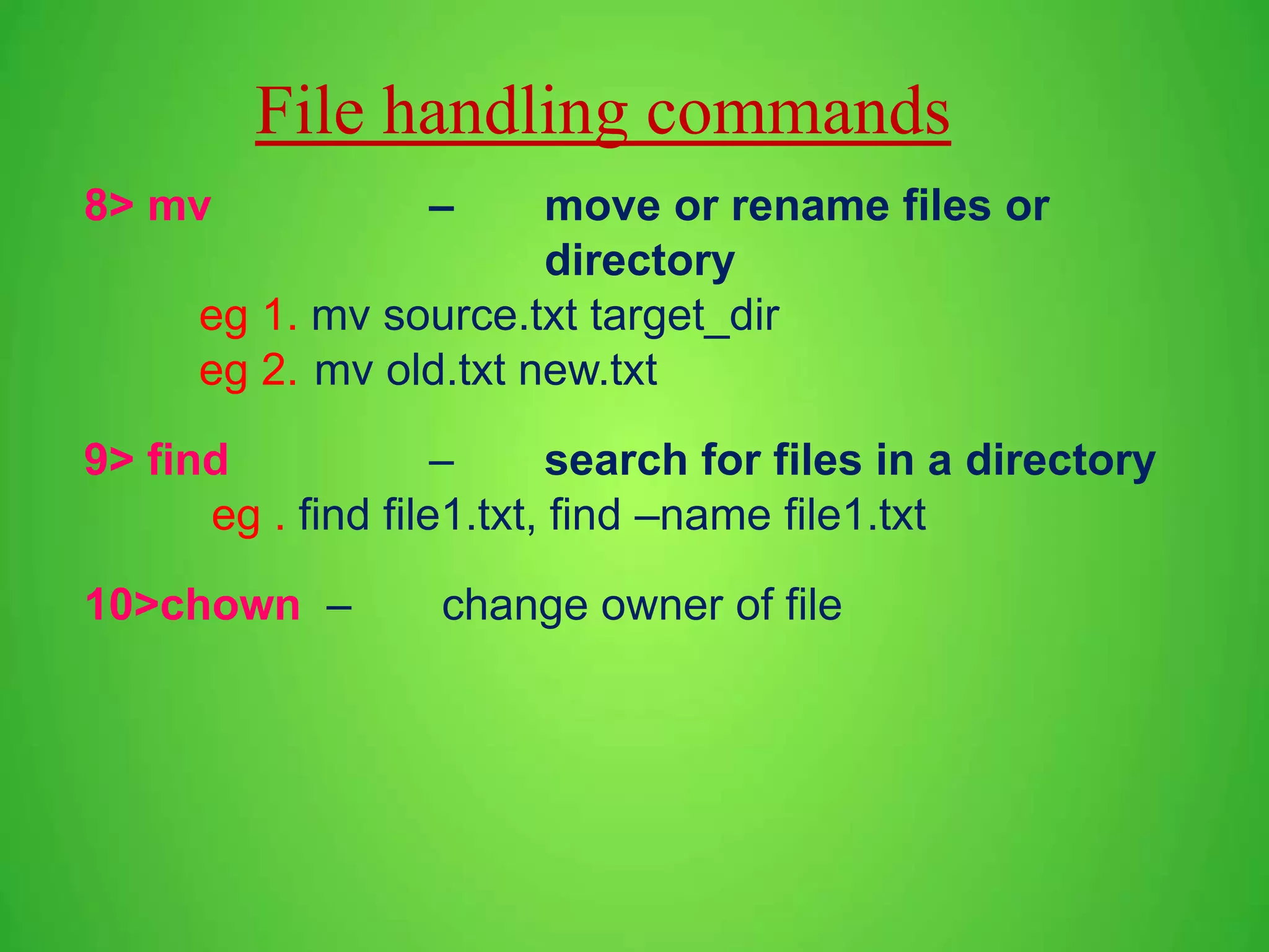 File handling commands 8> mv – move or rename files or directory eg 1. mv source.txt target_dir eg 2. mv old.txt new.txt 9> find – search for files in a directory eg . find file1.txt, find –name file1.txt 10>chown – change owner of file 