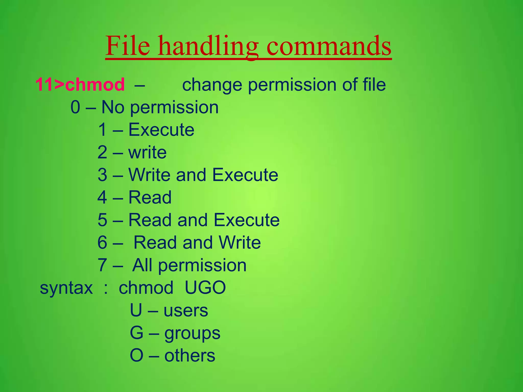 File handling commands 11>chmod – change permission of file 0 – No permission 1 – Execute 2 – write 3 – Write and Execute 4 – Read 5 – Read and Execute 6 – Read and Write 7 – All permission syntax : chmod UGO U – users G – groups O – others 