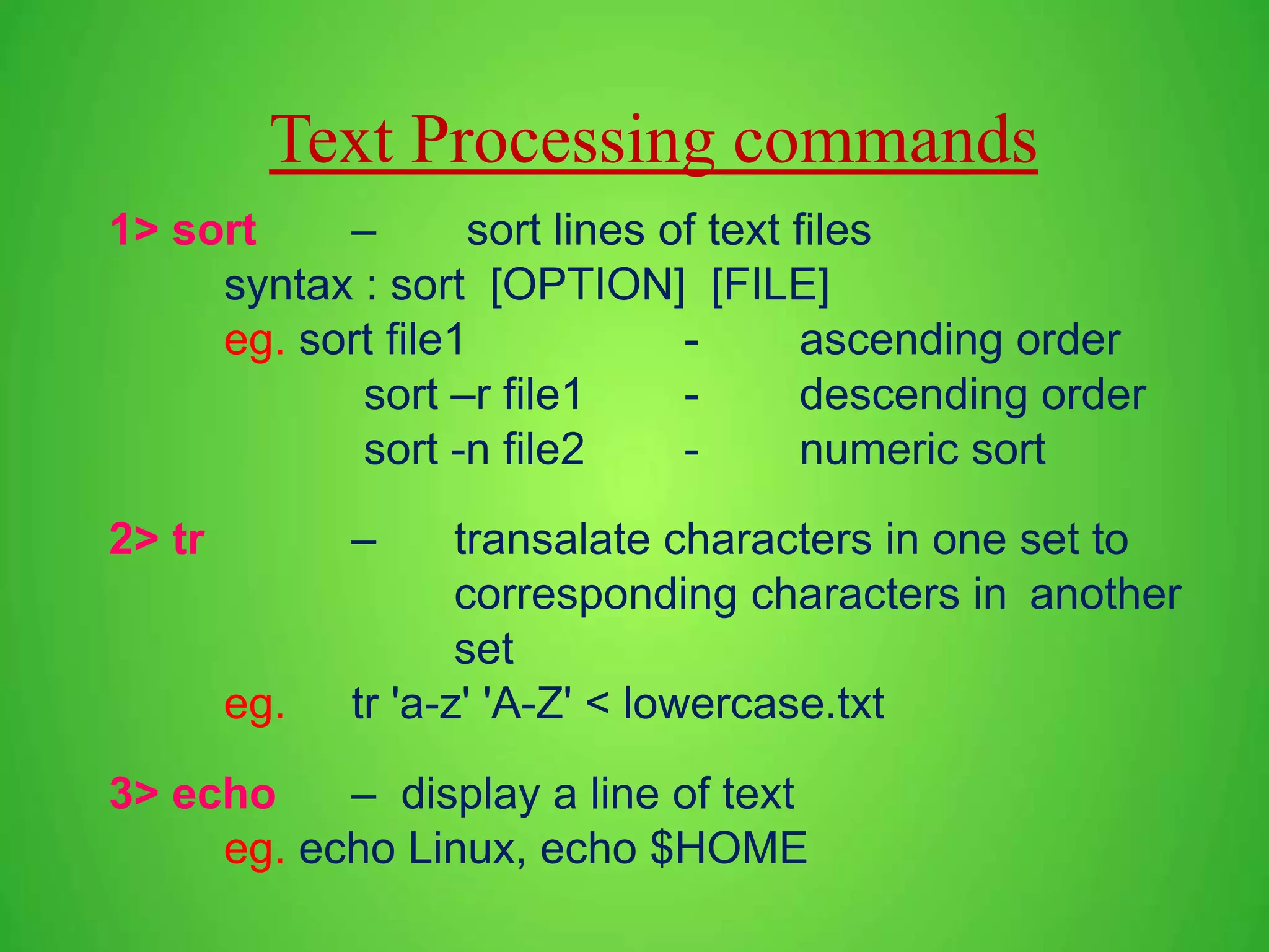 Text Processing commands 1> sort – sort lines of text files syntax : sort [OPTION] [FILE] eg. sort file1 - ascending order sort –r file1 - descending order sort -n file2 - numeric sort 2> tr – transalate characters in one set to corresponding characters in another set eg. tr 'a-z' 'A-Z' < lowercase.txt 3> echo – display a line of text eg. echo Linux, echo $HOME 