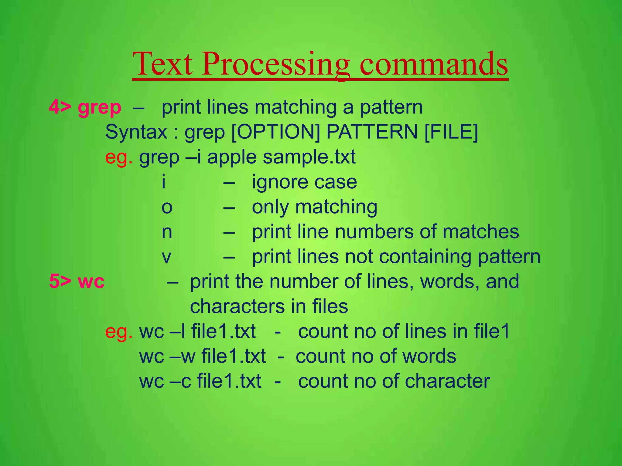 Text Processing commands 4> grep – print lines matching a pattern Syntax : grep [OPTION] PATTERN [FILE] eg. grep –i apple sample.txt i – ignore case o – only matching n – print line numbers of matches v – print lines not containing pattern 5> wc – print the number of lines, words, and characters in files eg. wc –l file1.txt - count no of lines in file1 wc –w file1.txt - count no of words wc –c file1.txt - count no of character 