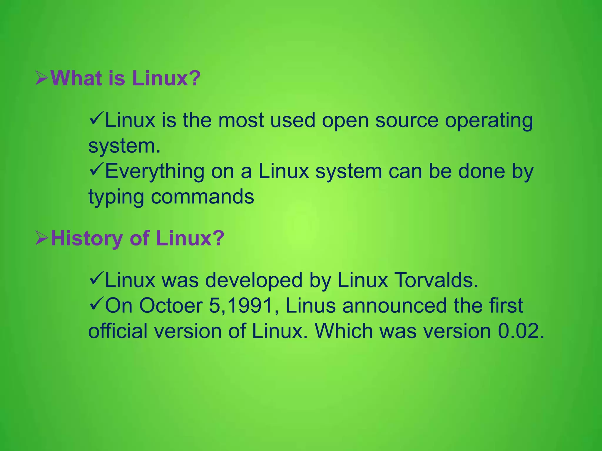 What is Linux? Linux is the most used open source operating system. Everything on a Linux system can be done by typing commands History of Linux? Linux was developed by Linux Torvalds. On Octoer 5,1991, Linus announced the first official version of Linux. Which was version 0.02. 