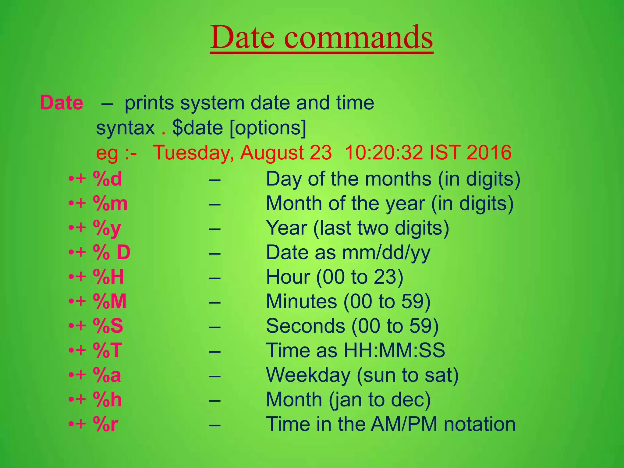 Date – prints system date and time syntax . $date [options] eg :- Tuesday, August 23 10:20:32 IST 2016 •+ %d – Day of the months (in digits) •+ %m – Month of the year (in digits) •+ %y – Year (last two digits) •+ % D – Date as mm/dd/yy •+ %H – Hour (00 to 23) •+ %M – Minutes (00 to 59) •+ %S – Seconds (00 to 59) •+ %T – Time as HH:MM:SS •+ %a – Weekday (sun to sat) •+ %h – Month (jan to dec) •+ %r – Time in the AM/PM notation Date commands 