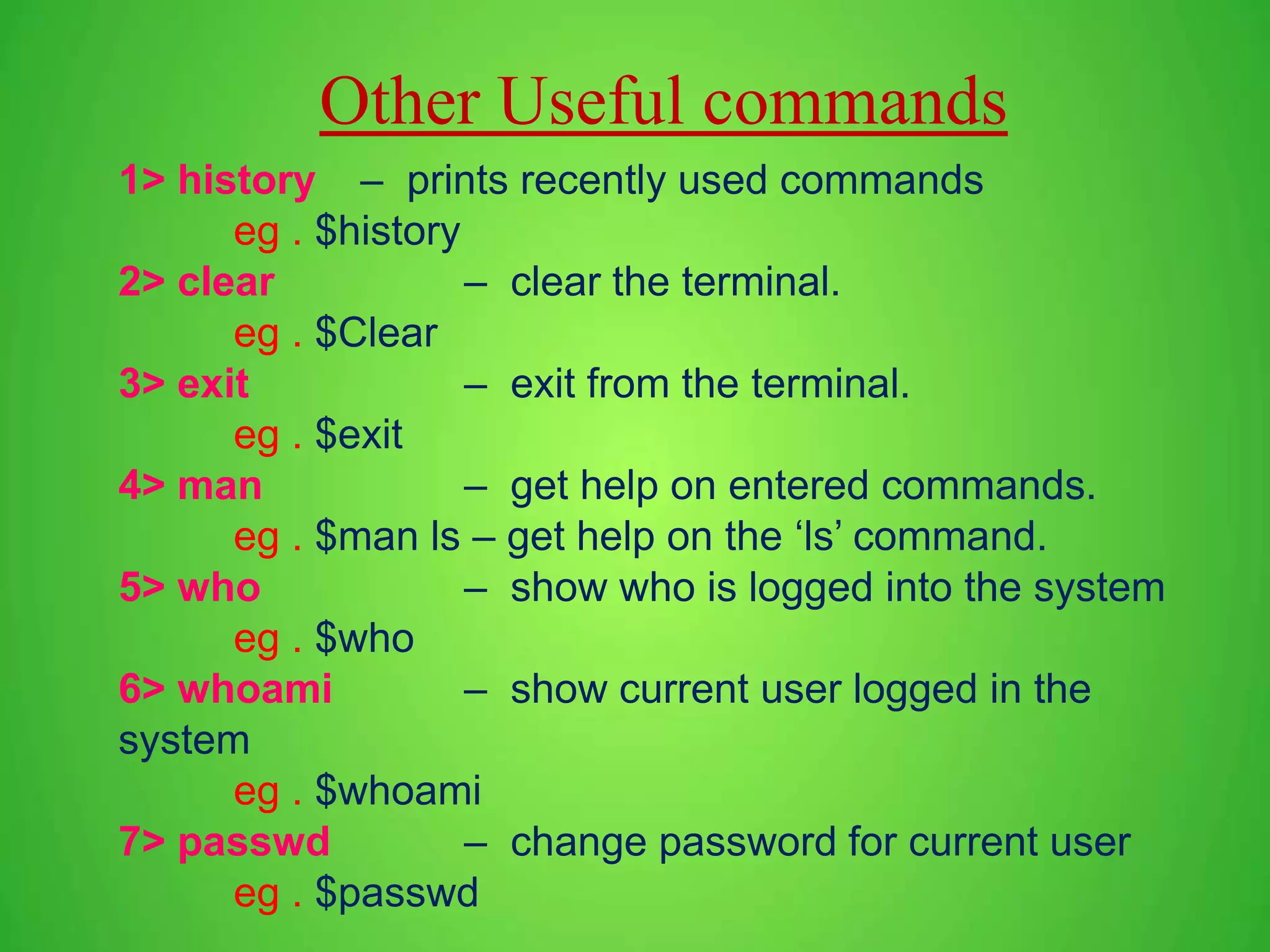 1> history – prints recently used commands eg . $history 2> clear – clear the terminal. eg . $Clear 3> exit – exit from the terminal. eg . $exit 4> man – get help on entered commands. eg . $man ls – get help on the ‘ls’ command. 5> who – show who is logged into the system eg . $who 6> whoami – show current user logged in the system eg . $whoami 7> passwd – change password for current user eg . $passwd Other Useful commands 