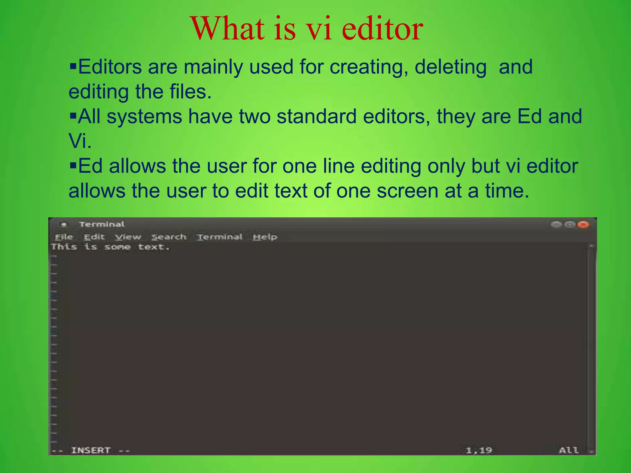 Editors are mainly used for creating, deleting and editing the files. All systems have two standard editors, they are Ed and Vi. Ed allows the user for one line editing only but vi editor allows the user to edit text of one screen at a time. What is vi editor 