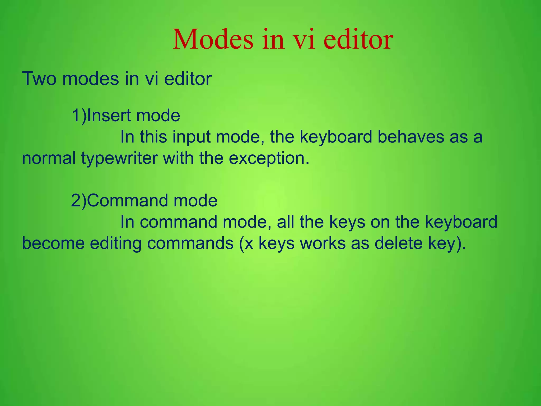 Two modes in vi editor 1)Insert mode In this input mode, the keyboard behaves as a normal typewriter with the exception. 2)Command mode In command mode, all the keys on the keyboard become editing commands (x keys works as delete key). Modes in vi editor 