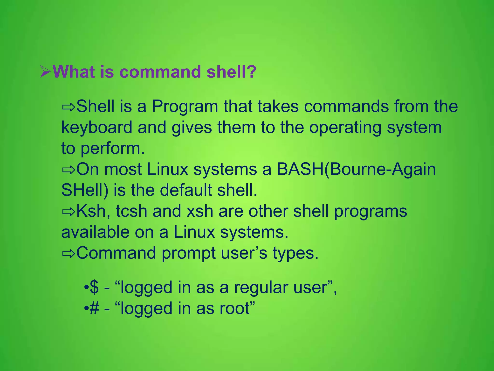 What is command shell? ⇨Shell is a Program that takes commands from the keyboard and gives them to the operating system to perform. ⇨On most Linux systems a BASH(Bourne-Again SHell) is the default shell. ⇨Ksh, tcsh and xsh are other shell programs available on a Linux systems. ⇨Command prompt user’s types. •$ - “logged in as a regular user”, •# - “logged in as root” 