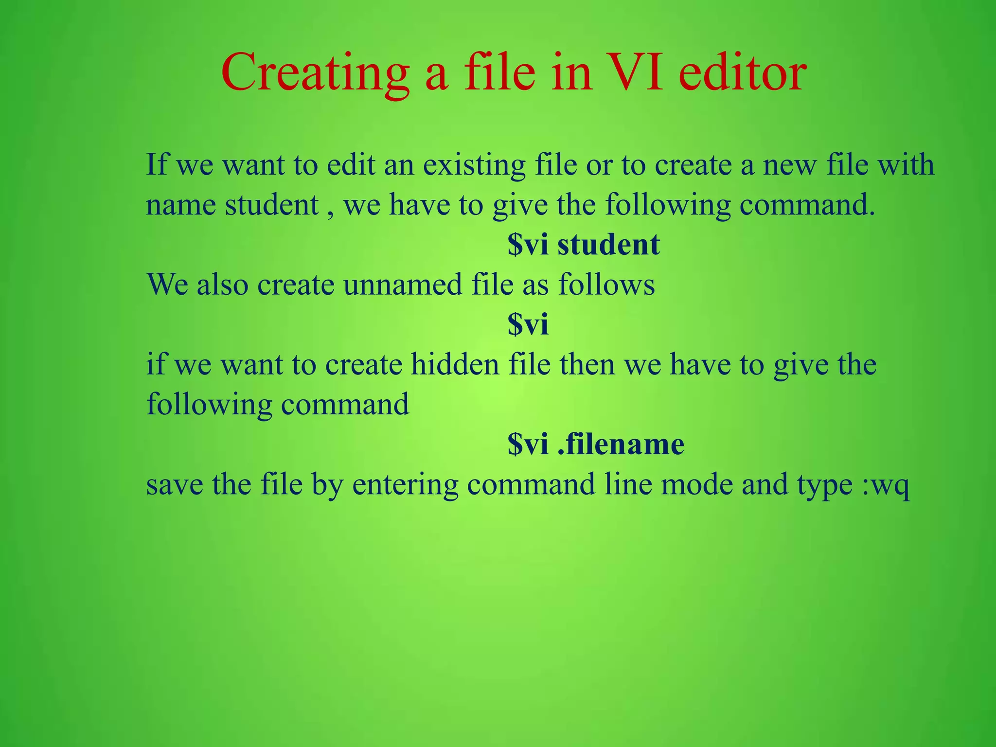 Creating a file in VI editor If we want to edit an existing file or to create a new file with name student , we have to give the following command. $vi student We also create unnamed file as follows $vi if we want to create hidden file then we have to give the following command $vi .filename save the file by entering command line mode and type :wq 