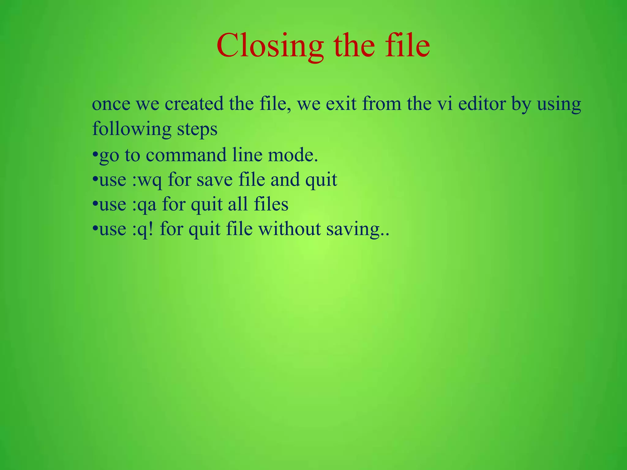 Closing the file once we created the file, we exit from the vi editor by using following steps •go to command line mode. •use :wq for save file and quit •use :qa for quit all files •use :q! for quit file without saving.. 
