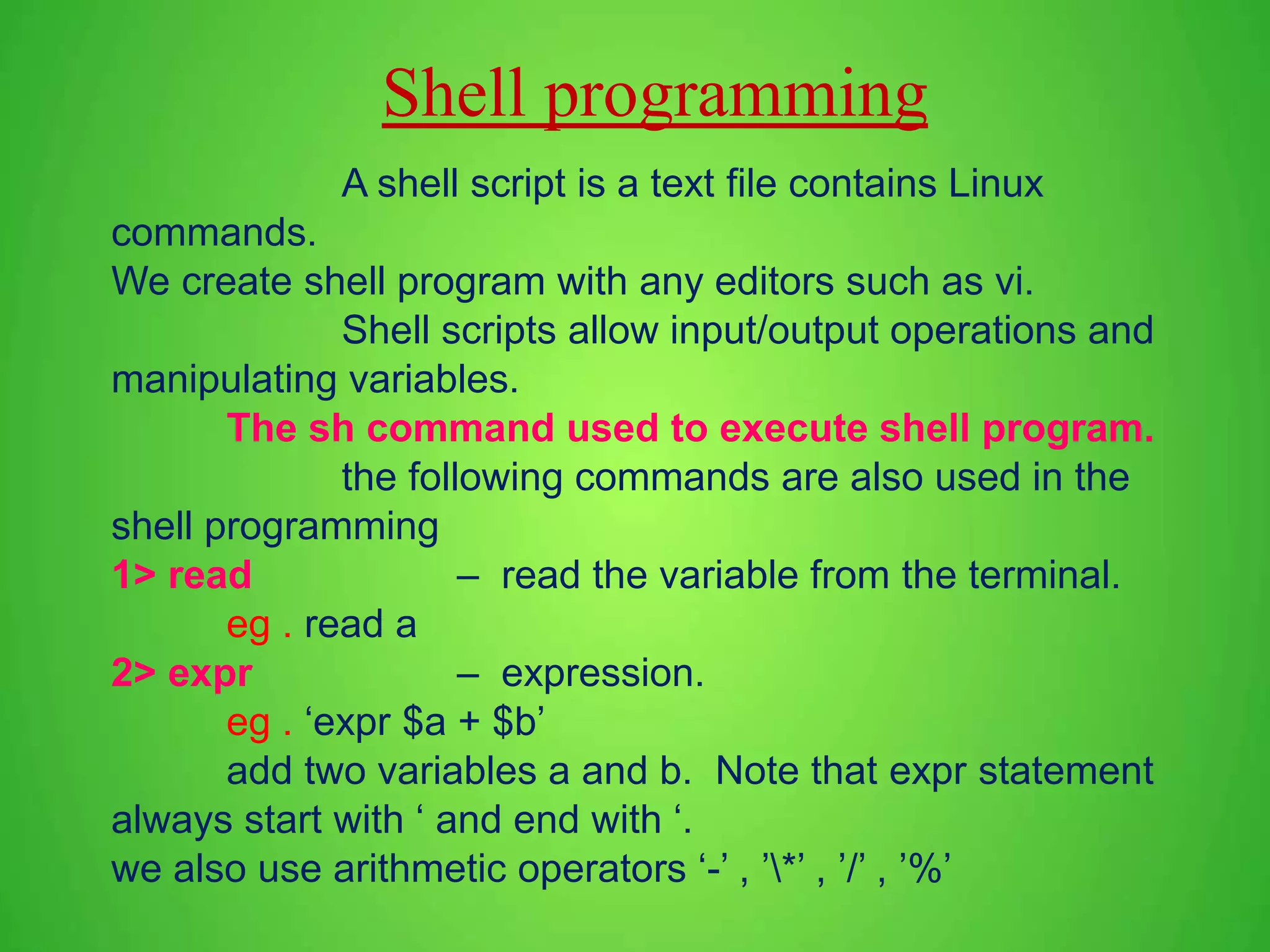 A shell script is a text file contains Linux commands. We create shell program with any editors such as vi. Shell scripts allow input/output operations and manipulating variables. The sh command used to execute shell program. the following commands are also used in the shell programming 1> read – read the variable from the terminal. eg . read a 2> expr – expression. eg . ‘expr $a + $b’ add two variables a and b. Note that expr statement always start with ‘ and end with ‘. we also use arithmetic operators ‘-’ , ’*’ , ’/’ , ’%’ Shell programming 