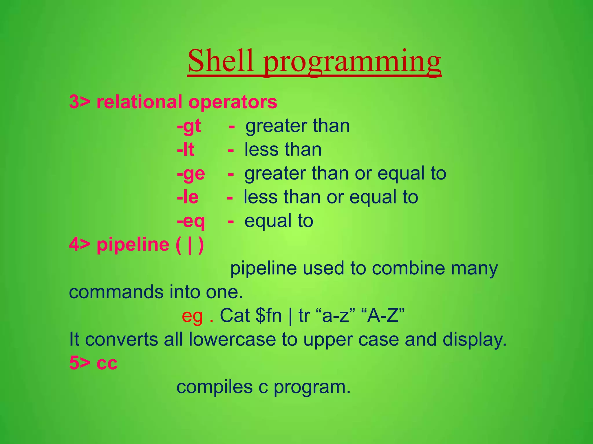 3> relational operators -gt - greater than -lt - less than -ge - greater than or equal to -le - less than or equal to -eq - equal to 4> pipeline ( | ) pipeline used to combine many commands into one. eg . Cat $fn | tr “a-z” “A-Z” It converts all lowercase to upper case and display. 5> cc compiles c program. Shell programming 