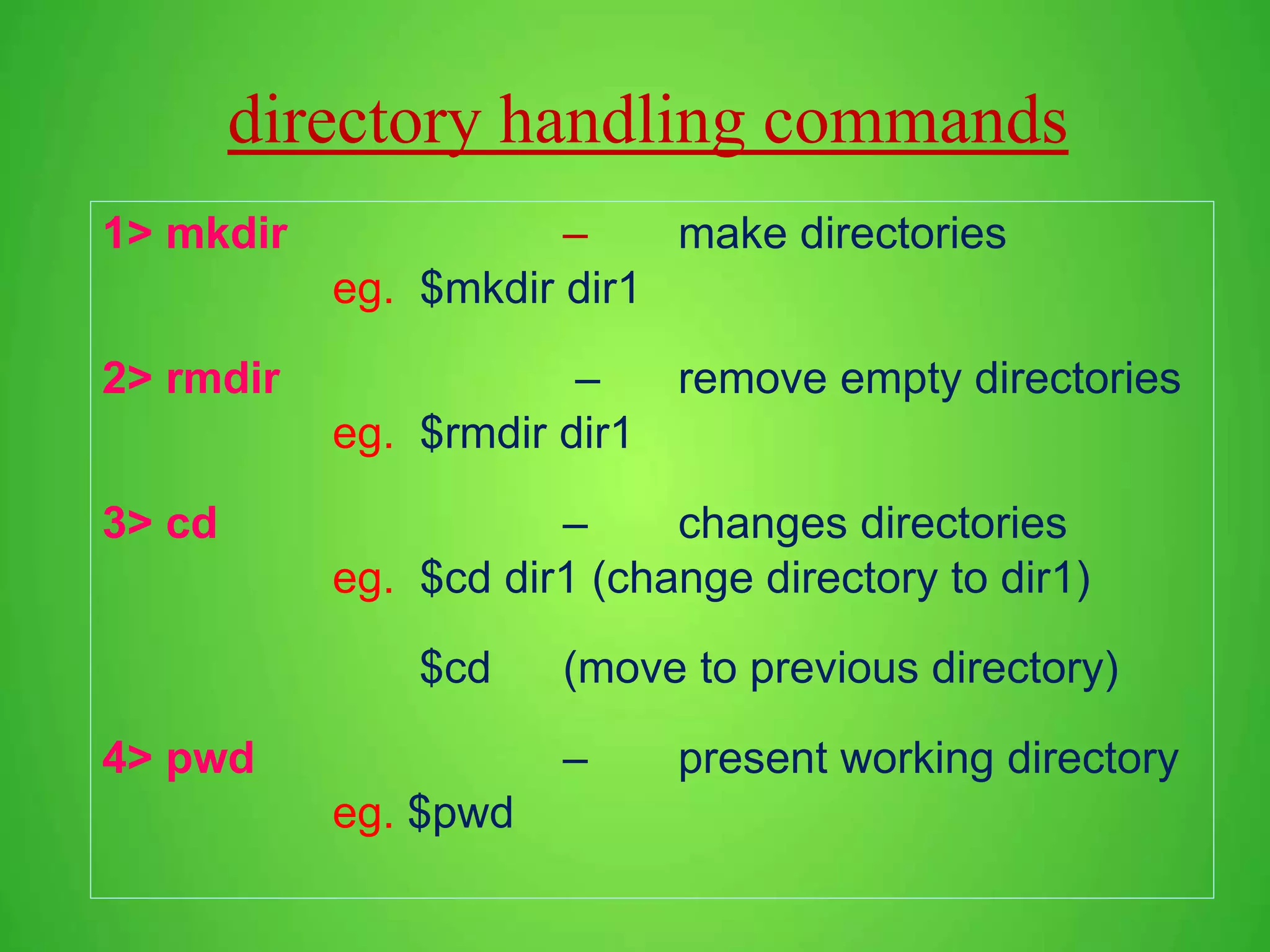 directory handling commands 1> mkdir – make directories eg. $mkdir dir1 2> rmdir – remove empty directories eg. $rmdir dir1 3> cd – changes directories eg. $cd dir1 (change directory to dir1) $cd (move to previous directory) 4> pwd – present working directory eg. $pwd 