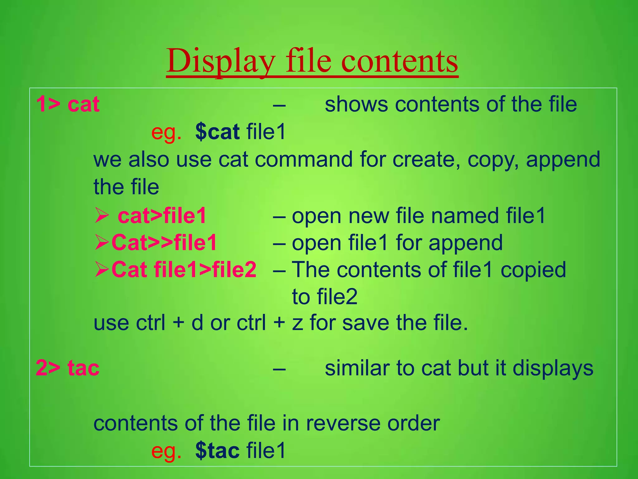Display file contents 1> cat – shows contents of the file eg. $cat file1 we also use cat command for create, copy, append the file  cat>file1 – open new file named file1 Cat>>file1 – open file1 for append Cat file1>file2 – The contents of file1 copied to file2 use ctrl + d or ctrl + z for save the file. 2> tac – similar to cat but it displays contents of the file in reverse order eg. $tac file1 