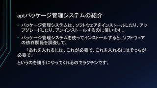 aptパッケージ管理システムの紹介
• パッケージ管理システムは、ソフトウェアをインストールしたり、アッ
プグレードしたり、アンインストールするのに使います。
• パッケージ管理システムを使ってインストールすると、ソフトウェア
の依存関係を調査して、
「あれを入れるには、これが必要で、これを入れるにはそっちが
必要で」
というのを勝手にやってくれるのでラクチンです。
 