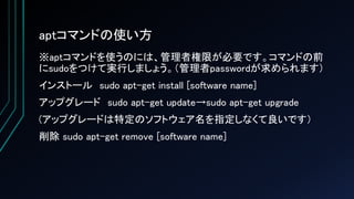 aptコマンドの使い方
※aptコマンドを使うのには、管理者権限が必要です。コマンドの前
にsudoをつけて実行しましょう。（管理者passwordが求められます）
インストール sudo apt-get install [software name]
アップグレード sudo apt-get update→sudo apt-get upgrade
(アップグレードは特定のソフトウェア名を指定しなくて良いです）
削除 sudo apt-get remove [software name]
 