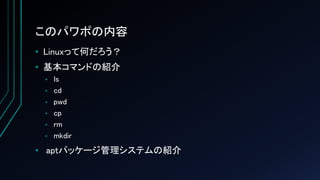 このパワポの内容
• Linuxって何だろう？
• 基本コマンドの紹介
• ls
• cd
• pwd
• cp
• rm
• mkdir
• aptパッケージ管理システムの紹介
 