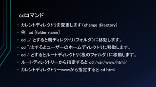 cdコマンド
• カレントディレクトリを変更します（change directory)
• 例 cd [folder name]
• cd ../ とすると親ディレクトリ（フォルダ）に移動します。
• cd ~/とするとユーザーのホームディレクトリに移動します。
• cd / とするとルートディレクトリ（根のフォルダ）に移動します。
• ルートディレクトリーから指定すると cd /var/www/html/
• カレントディレクトリーwwwから指定すると cd html
 