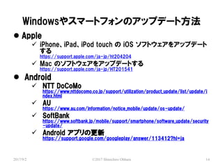 Windows䥹ީ`ȥեΥåץǩ`ȷ
2017/9/2 ?2017 Shinichiro Ohhara 14
? Apple
? iPhoneiPadiPod touch  iOS եȥ򥢥åץǩ`

https://support.apple.com/ja-jp/ht204204
? Mac Υեȥ򥢥åץǩ`Ȥ
https://support.apple.com/ja-jp/HT201541
? Android
? NTT DoCoMo
https://www.nttdocomo.co.jp/support/utilization/product_update/list/update/i
ndex.html
? AU
https://www.au.com/information/notice_mobile/update/os-update/
? SoftBank
https://www.softbank.jp/mobile/support/smartphone/software_update/security
-update/
? Android ץθ
https://support.google.com/googleplay/answer/113412?hl=ja
 
