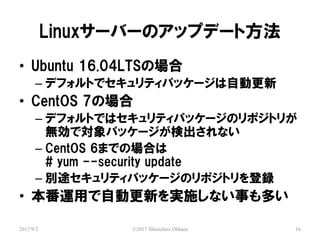 Linux`Щ`Υåץǩ`ȷ
2017/9/2 ?2017 Shinichiro Ohhara 16
? Ubuntu 16.04LTSΈ
C ǥեȤǥƥѥå`ԄӸ
? CentOS 7Έ
C ǥեȤǤϥƥѥå`Υݥȥ꤬
oǌѥå`ʳʤ
C CentOS 6ޤǤΈϤ
# yum --security update
C e;ƥѥå`Υݥȥh
? \äԄӸ¤gʩʤ¤त
 
