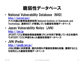 ԥǩ`٩`
2017/9/2 ?2017 Shinichiro Ohhara 19
? National Vulnerability Database (NVD)
https://nvd.nist.gov/
ꥫ˜ʼgоNational Institute of Standards and
TechnologyͨNIST)Ƥǩ`٩`
? Japan Vulnerability Notes (JVN)
http://jvn.jp
JPCERT/CCIMCIPAͬǹƤձ
JPCERT/CCՈΤäǩ`٩`
? JVN iPedia
http://jvndb.jvn.jp/
JVNͬ˹ͬ↖鷺򅧼e뤳
ĿĤȤǩ`٩`
 