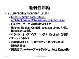 \
2017/9/2 ?2017 Shinichiro Ohhara 27
? VULnerability Scanner (Vuls)
?https://github.com/future-
architect/vuls/blob/master/README.ja.md
?Linux`Щ`äδԥ
?Ubuntu, Debian, CentOS, Amazon Linux, RHEL,
Raspbianˌ
?饦ɡץߥƥ(Docker)ˌ
?`ȥ쥹
?Ɖ(SSHǥޥɰkФ)
?_kZgo
?_kϥե```ƥ(Kota Kanbe)
 