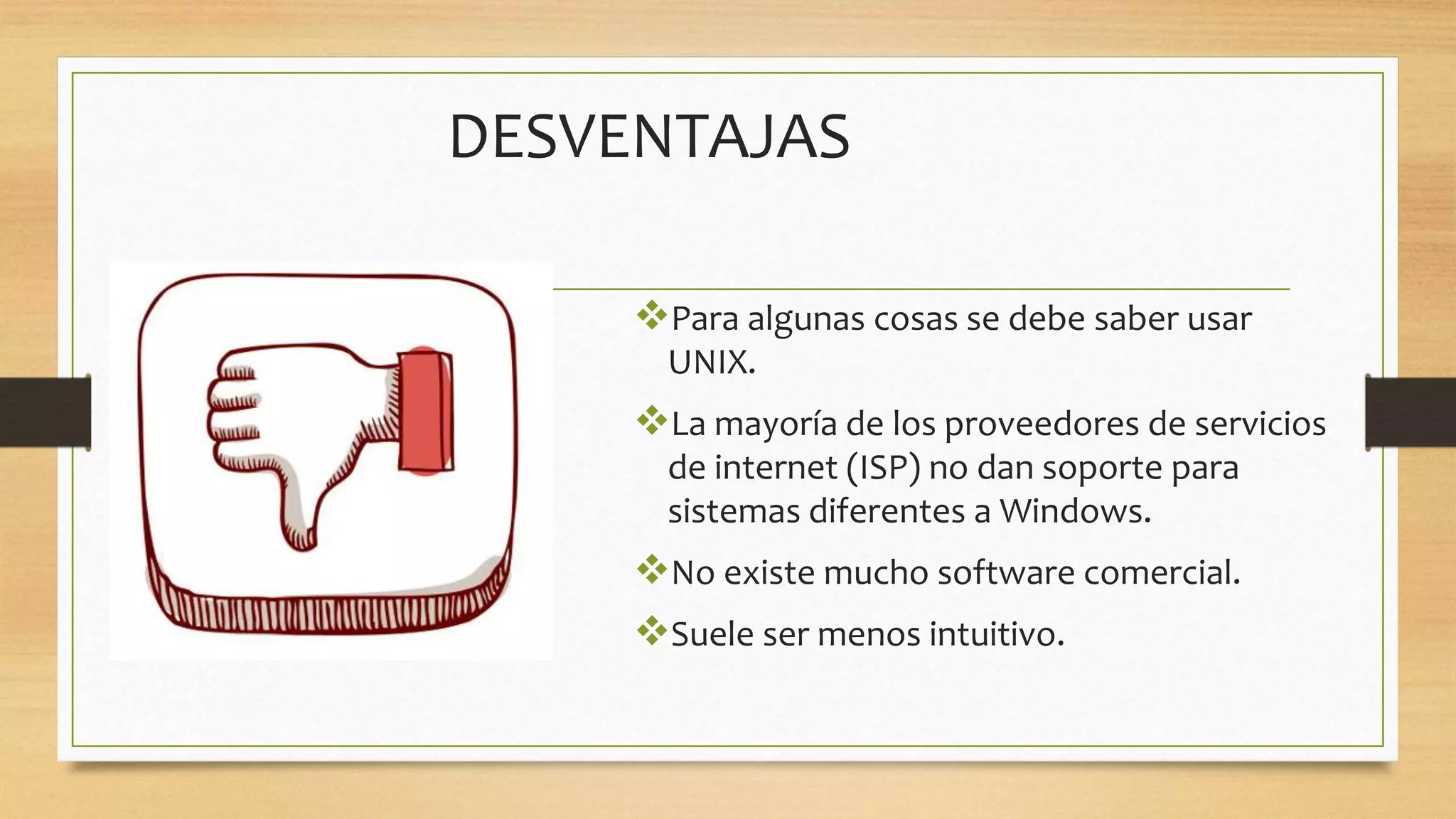 DESVENTAJAS
Para algunas cosas se debe saber usar
UNIX.
La mayoría de los proveedores de servicios
de internet (ISP) no dan soporte para
sistemas diferentes a Windows.
No existe mucho software comercial.
Suele ser menos intuitivo.
 