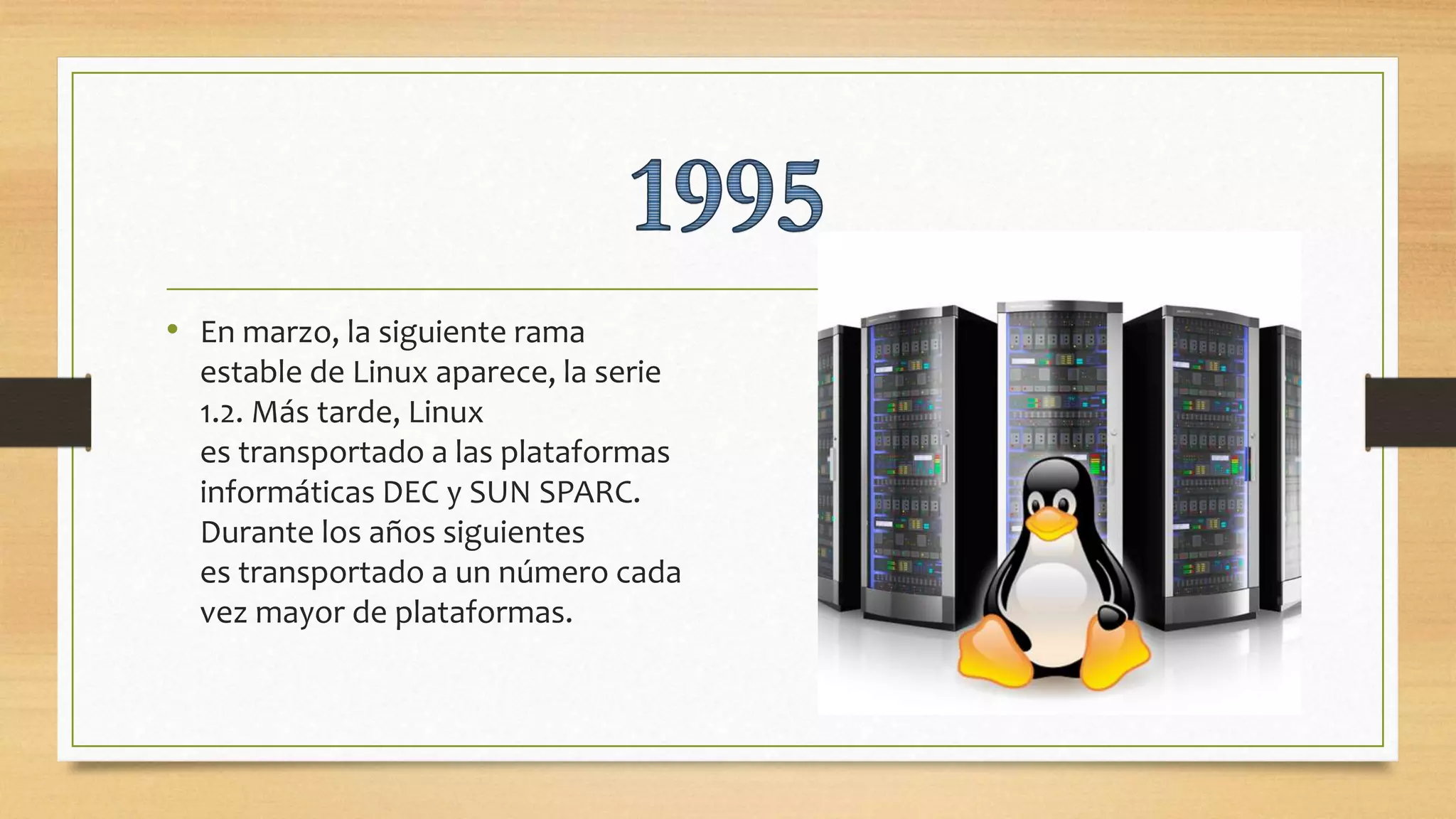 • En marzo, la siguiente rama
estable de Linux aparece, la serie
1.2. Más tarde, Linux
es transportado a las plataformas
informáticas DEC y SUN SPARC.
Durante los años siguientes
es transportado a un número cada
vez mayor de plataformas.
 