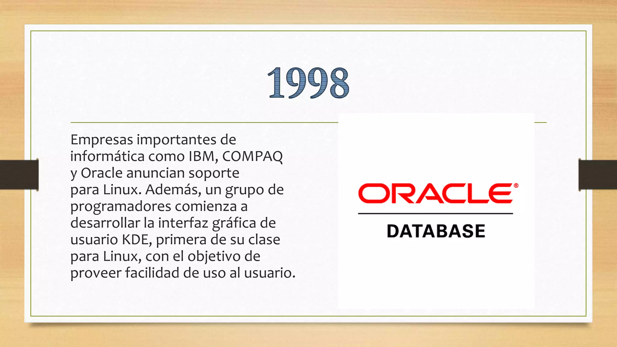 Empresas importantes de
informática como IBM, COMPAQ
y Oracle anuncian soporte
para Linux. Además, un grupo de
programadores comienza a
desarrollar la interfaz gráfica de
usuario KDE, primera de su clase
para Linux, con el objetivo de
proveer facilidad de uso al usuario.
 