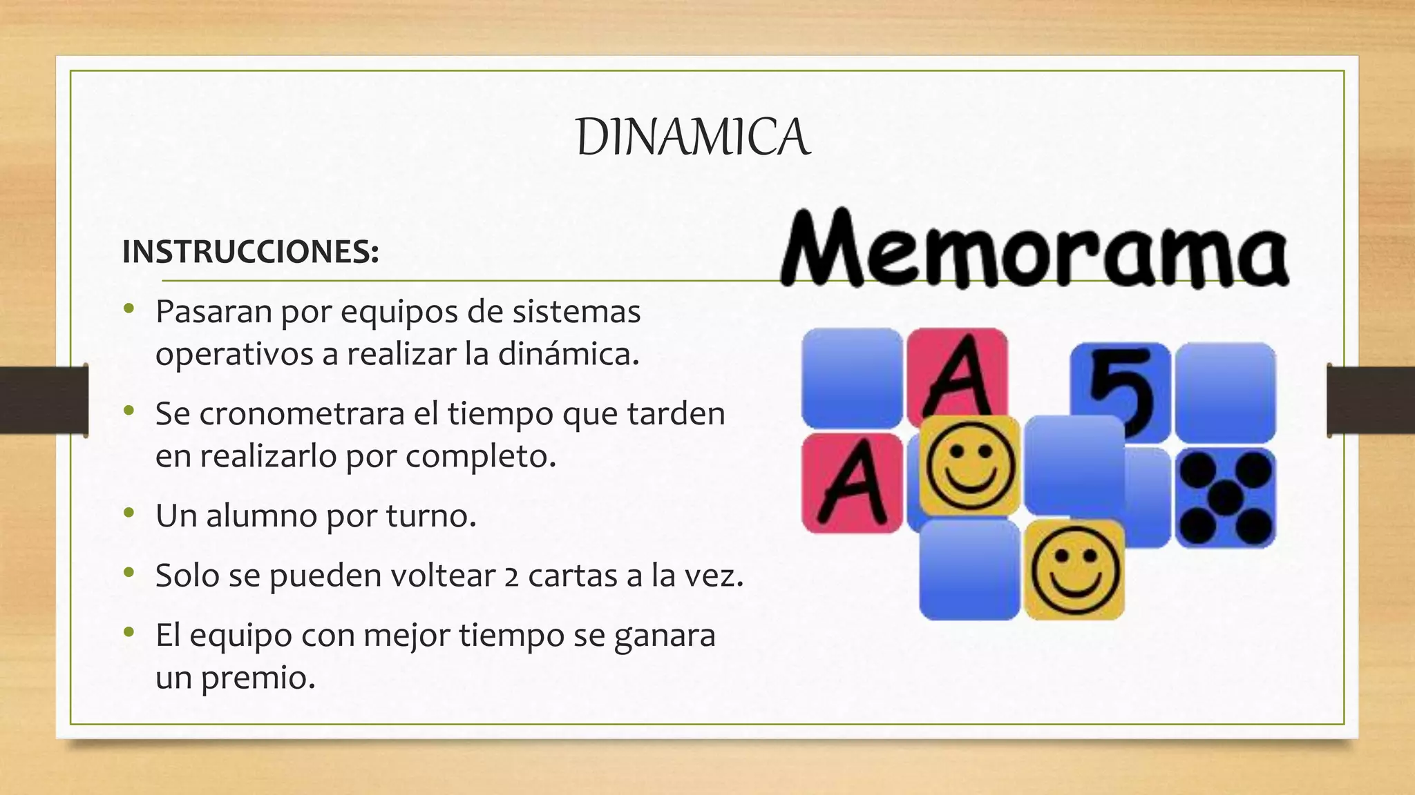 DINAMICA
INSTRUCCIONES:
• Pasaran por equipos de sistemas
operativos a realizar la dinámica.
• Se cronometrara el tiempo que tarden
en realizarlo por completo.
• Un alumno por turno.
• Solo se pueden voltear 2 cartas a la vez.
• El equipo con mejor tiempo se ganara
un premio.
 