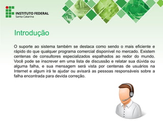 O suporte ao sistema também se destaca como sendo o mais eficiente e
rápido do que qualquer programa comercial disponível no mercado. Existem
centenas de consultores especializados espalhados ao redor do mundo.
Você pode se inscrever em uma lista de discussão e relatar sua dúvida ou
alguma falha, e sua mensagem será vista por centenas de usuários na
Internet e algum irá te ajudar ou avisará as pessoas responsáveis sobre a
falha encontrada para devida correção.
Introdução
 
