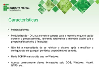 • Multiplataforma;
• Modularização - O Linux somente carrega para a memória o que é usado
durante o processamento, liberando totalmente a memória assim que o
programa/dispositivo é finalizado.
• Não há a necessidade de se reiniciar o sistema após a modificar a
configuração de qualquer periférico ou parâmetros de rede.
• Rede TCP/IP mais rápida que no Windows.
• Acessa corretamente discos formatados pelo DOS, Windows, Novell,
NTFS, etc.
Características
 
