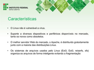 • O Linux não é vulnerável a vírus.
• Suporte a diversos dispositivos e periféricos disponíveis no mercado,
tanto os novos como obsoletos.
• O melhor servidor Web do mercado, o Apache, é distribuído gratuitamente
junto com a maioria das distribuições Linux.
• Os sistemas de arquivos usados pelo Linux (Ext3, Ext3, reiserfs, xfs)
organiza os arquivos de forma inteligente evitando a fragmentação
Características
 