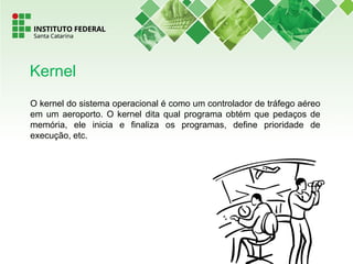 O kernel do sistema operacional é como um controlador de tráfego aéreo
em um aeroporto. O kernel dita qual programa obtém que pedaços de
memória, ele inicia e finaliza os programas, define prioridade de
execução, etc.
Kernel
 