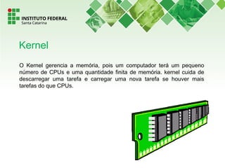 O Kernel gerencia a memória, pois um computador terá um pequeno
número de CPUs e uma quantidade finita de memória. kernel cuida de
descarregar uma tarefa e carregar uma nova tarefa se houver mais
tarefas do que CPUs.
Kernel
 