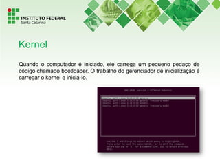 Quando o computador é iniciado, ele carrega um pequeno pedaço de
código chamado bootloader. O trabalho do gerenciador de inicialização é
carregar o kernel e iniciá-lo.
Kernel
 
