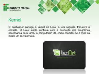 O bootloader carrega o kernel do Linux e, em seguida, transfere o
controle. O Linux então continua com a execução dos programas
necessários para tornar o computador útil, como conectar-se à rede ou
iniciar um servidor web.
Kernel
 