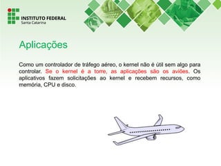 Como um controlador de tráfego aéreo, o kernel não é útil sem algo para
controlar. Se o kernel é a torre, as aplicações são os aviões. Os
aplicativos fazem solicitações ao kernel e recebem recursos, como
memória, CPU e disco.
Aplicações
 