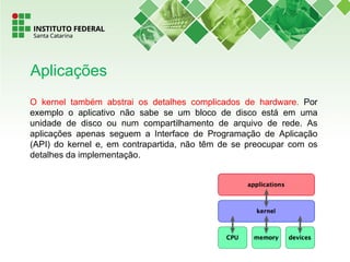 O kernel também abstrai os detalhes complicados de hardware. Por
exemplo o aplicativo não sabe se um bloco de disco está em uma
unidade de disco ou num compartilhamento de arquivo de rede. As
aplicações apenas seguem a Interface de Programação de Aplicação
(API) do kernel e, em contrapartida, não têm de se preocupar com os
detalhes da implementação.
Aplicações
 