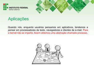 Quando nós, enquanto usuários pensamos em aplicativos, tendemos a
pensar em processadores de texto, navegadores e clientes de e-mail. Para
o kernel não se importa. Assim obtemos uma abstração chamada processo.
Aplicações
 