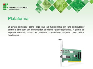 O Linux começou como algo que só funcionaria em um computador
como o 386 com um controlador de disco rígido específico. A gama de
suporte cresceu, como as pessoas construíram suporte para outros
hardwares.
Plataforma
 