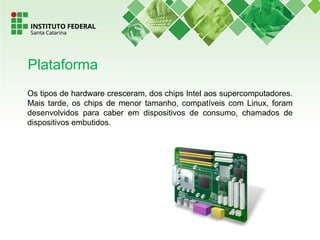 Os tipos de hardware cresceram, dos chips Intel aos supercomputadores.
Mais tarde, os chips de menor tamanho, compatíveis com Linux, foram
desenvolvidos para caber em dispositivos de consumo, chamados de
dispositivos embutidos.
Plataforma
 