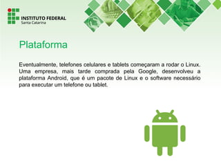 Eventualmente, telefones celulares e tablets começaram a rodar o Linux.
Uma empresa, mais tarde comprada pela Google, desenvolveu a
plataforma Android, que é um pacote de Linux e o software necessário
para executar um telefone ou tablet.
Plataforma
 