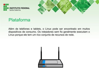 Além de telefones e tablets, o Linux pode ser encontrado em muitos
dispositivos de consumo. Os roteadores sem fio geralmente executam o
Linux porque ele tem um rico conjunto de recursos de rede.
Plataforma
 