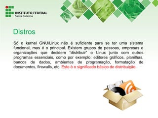 Só o kernel GNU/Linux não é suficiente para se ter uma sistema
funcional, mas é o principal. Existem grupos de pessoas, empresas e
organizações que decidem “distribuir” o Linux junto com outros
programas essenciais, como por exemplo: editores gráficos, planilhas,
bancos de dados, ambientes de programação, formatação de
documentos, firewalls, etc. Este é o significado básico de distribuição.
Distros
 
