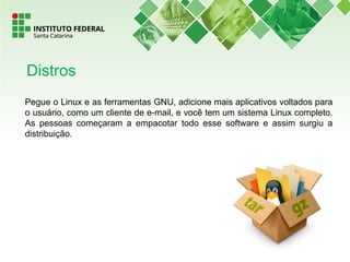 Pegue o Linux e as ferramentas GNU, adicione mais aplicativos voltados para
o usuário, como um cliente de e-mail, e você tem um sistema Linux completo.
As pessoas começaram a empacotar todo esse software e assim surgiu a
distribuição.
Distros
 