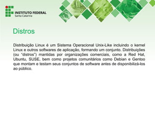 Distribuição Linux é um Sistema Operacional Unix-Like incluindo o kernel
Linux e outros softwares de aplicação, formando um conjunto. Distribuições
(ou “distros”) mantidas por organizações comerciais, como a Red Hat,
Ubuntu, SUSE, bem como projetos comunitários como Debian e Gentoo
que montam e testam seus conjuntos de software antes de disponibilizá-los
ao público.
Distros
 