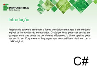 Projetos de software assumem a forma de código-fonte, que é um conjunto
legível de instruções do computador. O código fonte pode ser escrito em
qualquer uma das centenas de idiomas diferentes, o Linux apenas pode
ser escrito em C, que é uma linguagem que compartilha o histórico com o
UNIX original.
Introdução
 