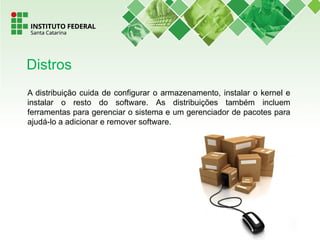 A distribuição cuida de configurar o armazenamento, instalar o kernel e
instalar o resto do software. As distribuições também incluem
ferramentas para gerenciar o sistema e um gerenciador de pacotes para
ajudá-lo a adicionar e remover software.
Distros
 